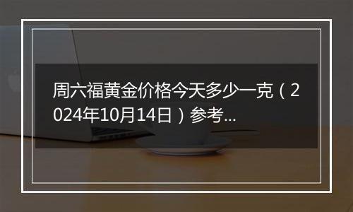 周六福黄金价格今天多少一克（2024年10月14日）参考价格