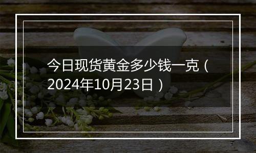 今日现货黄金多少钱一克（2024年10月23日）