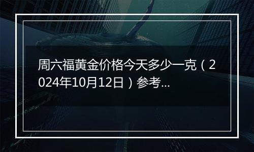 周六福黄金价格今天多少一克（2024年10月12日）参考价格