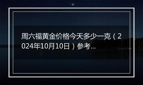 周六福黄金价格今天多少一克（2024年10月10日）参考价格