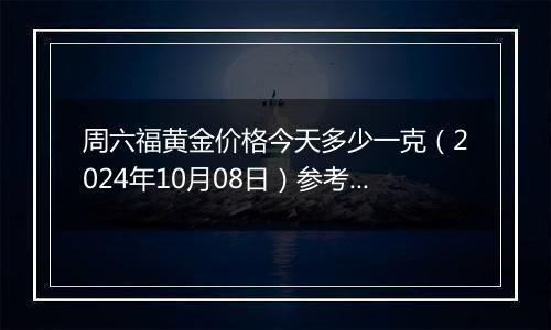 周六福黄金价格今天多少一克（2024年10月08日）参考价格