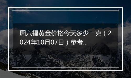 周六福黄金价格今天多少一克（2024年10月07日）参考价格