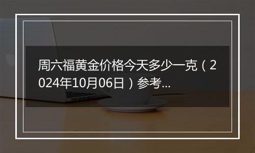 周六福黄金价格今天多少一克（2024年10月06日）参考价格