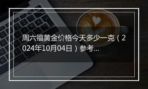 周六福黄金价格今天多少一克（2024年10月04日）参考价格