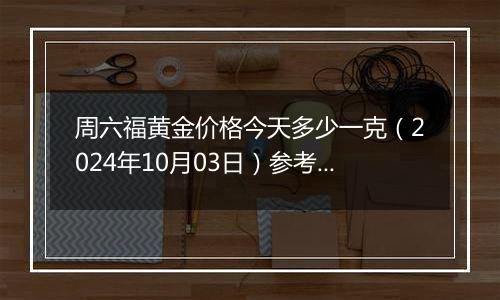 周六福黄金价格今天多少一克（2024年10月03日）参考价格