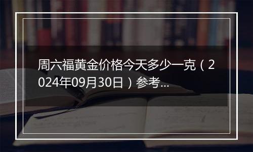 周六福黄金价格今天多少一克（2024年09月30日）参考价格