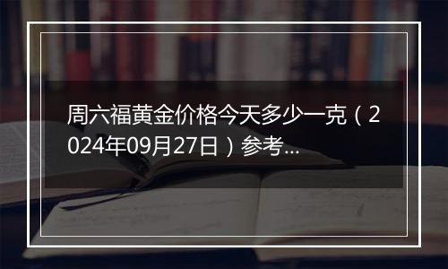 周六福黄金价格今天多少一克（2024年09月27日）参考价格