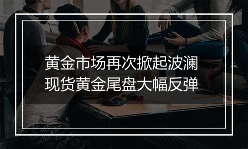 黄金市场再次掀起波澜 现货黄金尾盘大幅反弹