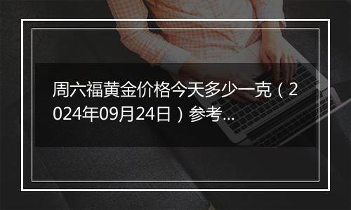 周六福黄金价格今天多少一克（2024年09月24日）参考价格