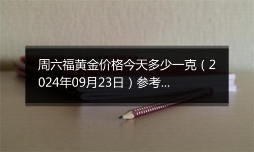 周六福黄金价格今天多少一克（2024年09月23日）参考价格