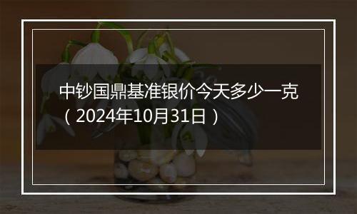 中钞国鼎基准银价今天多少一克（2024年10月31日）