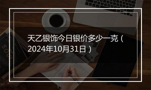 天乙银饰今日银价多少一克（2024年10月31日）