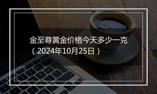 金至尊黄金价格今天多少一克（2024年10月25日）