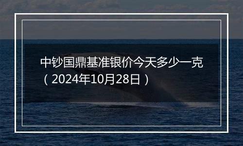 中钞国鼎基准银价今天多少一克（2024年10月28日）