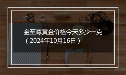 金至尊黄金价格今天多少一克（2024年10月16日）