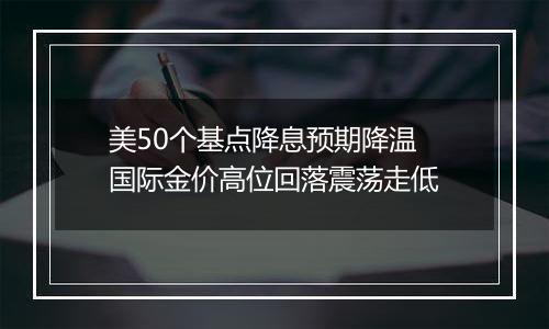 美50个基点降息预期降温 国际金价高位回落震荡走低