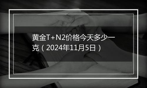 黄金T+N2价格今天多少一克（2024年11月5日）