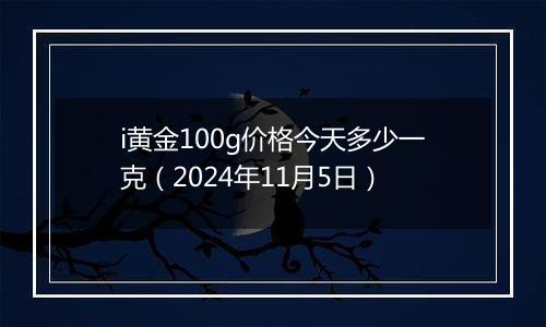 i黄金100g价格今天多少一克（2024年11月5日）