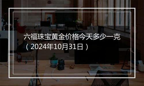 六福珠宝黄金价格今天多少一克（2024年10月31日）