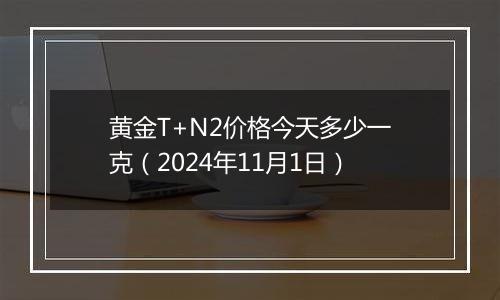 黄金T+N2价格今天多少一克（2024年11月1日）