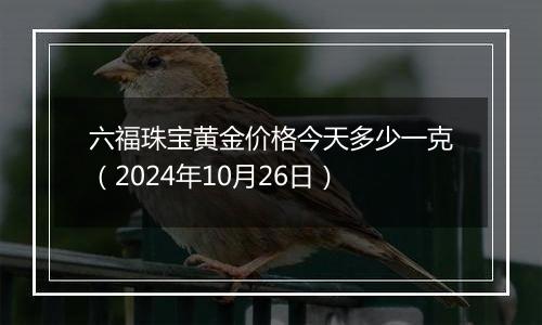 六福珠宝黄金价格今天多少一克（2024年10月26日）