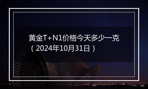 黄金T+N1价格今天多少一克（2024年10月31日）