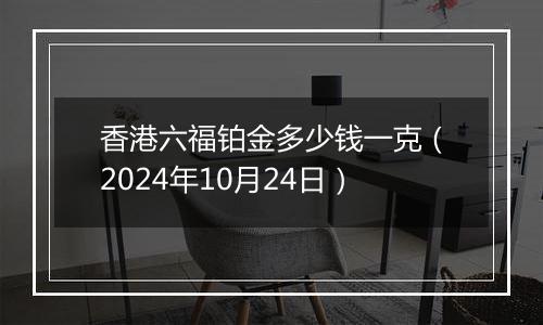 香港六福铂金多少钱一克（2024年10月24日）