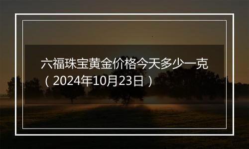 六福珠宝黄金价格今天多少一克（2024年10月23日）