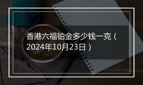 香港六福铂金多少钱一克（2024年10月23日）