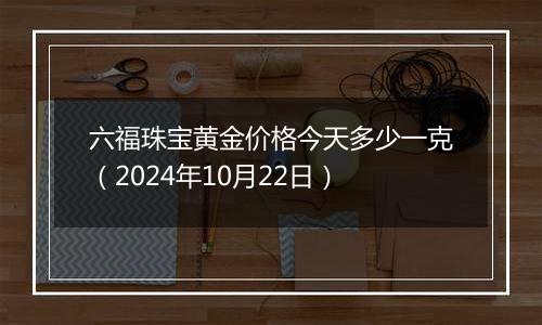 六福珠宝黄金价格今天多少一克（2024年10月22日）