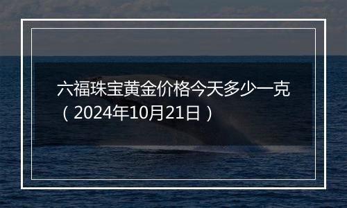 六福珠宝黄金价格今天多少一克（2024年10月21日）