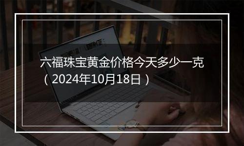 六福珠宝黄金价格今天多少一克（2024年10月18日）