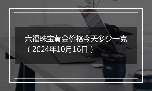 六福珠宝黄金价格今天多少一克（2024年10月16日）