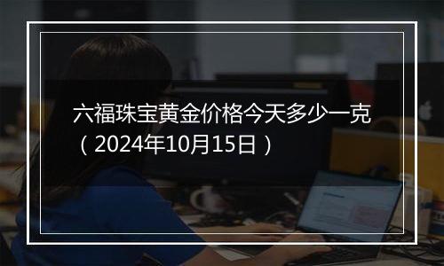 六福珠宝黄金价格今天多少一克（2024年10月15日）