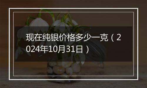 现在纯银价格多少一克（2024年10月31日）