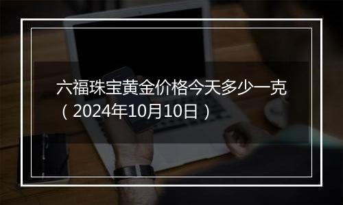 六福珠宝黄金价格今天多少一克（2024年10月10日）