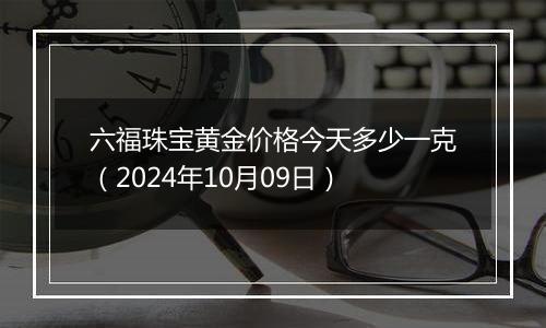 六福珠宝黄金价格今天多少一克（2024年10月09日）