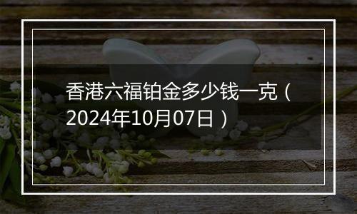 香港六福铂金多少钱一克（2024年10月07日）