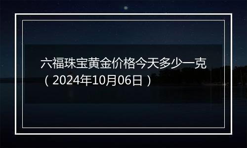 六福珠宝黄金价格今天多少一克（2024年10月06日）