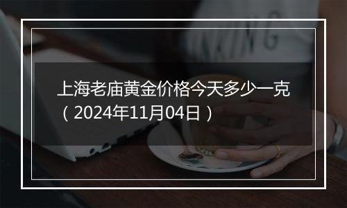 上海老庙黄金价格今天多少一克（2024年11月04日）