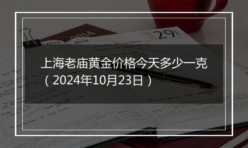 上海老庙黄金价格今天多少一克（2024年10月23日）