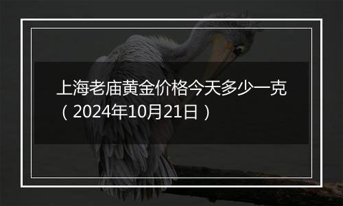 上海老庙黄金价格今天多少一克（2024年10月21日）