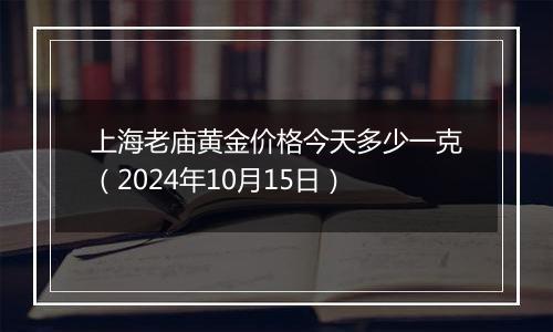 上海老庙黄金价格今天多少一克（2024年10月15日）