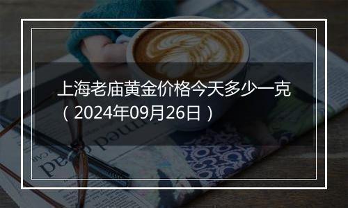 上海老庙黄金价格今天多少一克（2024年09月26日）