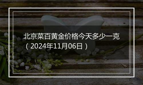 北京菜百黄金价格今天多少一克（2024年11月06日）