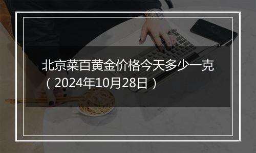 北京菜百黄金价格今天多少一克（2024年10月28日）