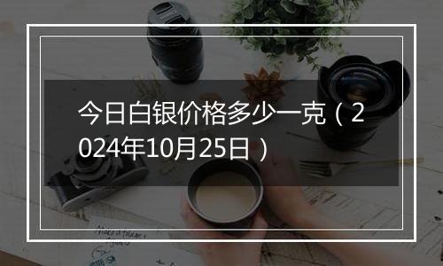 今日白银价格多少一克（2024年10月25日）