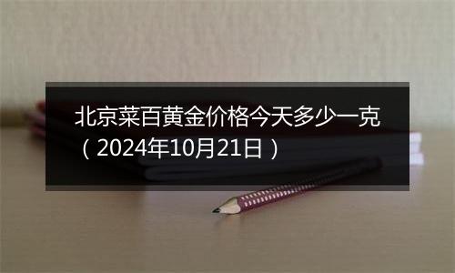 北京菜百黄金价格今天多少一克（2024年10月21日）