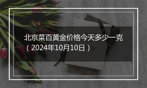 北京菜百黄金价格今天多少一克（2024年10月10日）