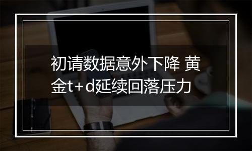 初请数据意外下降 黄金t+d延续回落压力